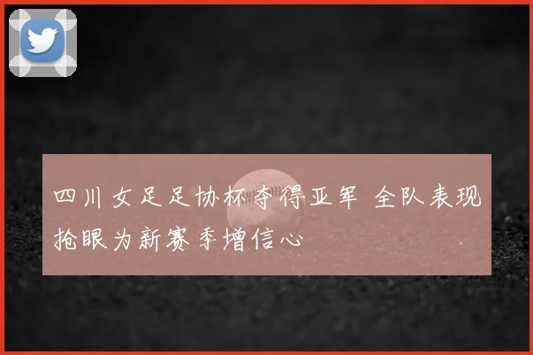 四川女足足协杯夺得亚军 全队表现抢眼为新赛季增信心