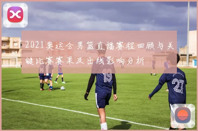 2021奥运会男篮直播赛程回顾与关键比赛赛果及出线影响分析