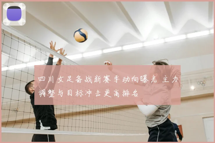 四川女足备战新赛季动向曝光 主力调整与目标冲击更高排名