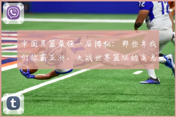 中国男篮最强一届揭秘：那些年我们称霸亚洲、决战世界篮坛的高光时刻