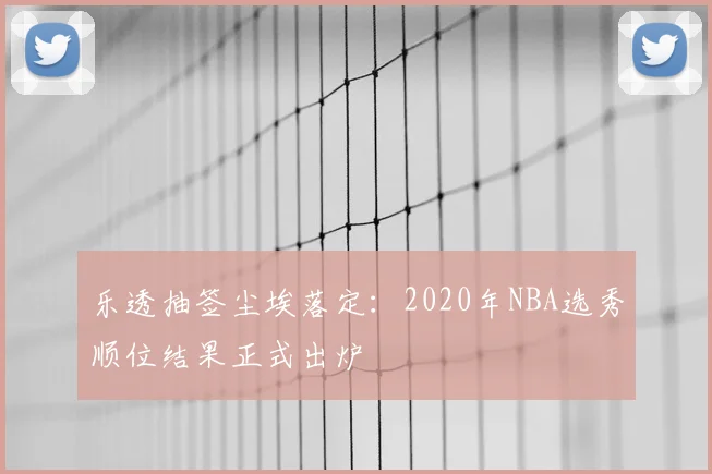 乐透抽签尘埃落定：2020年NBA选秀顺位结果正式出炉