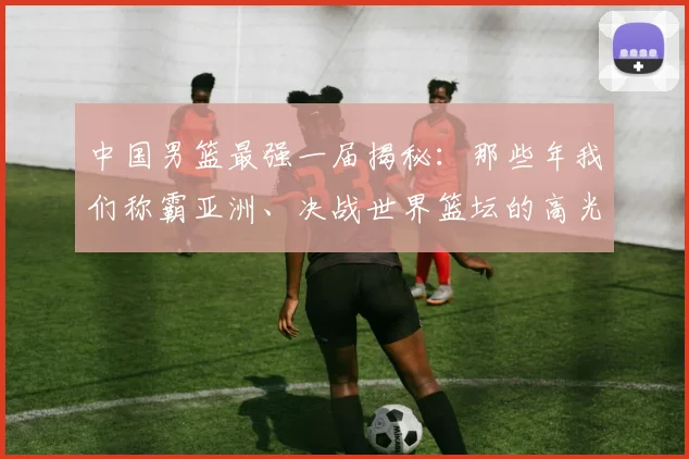 中国男篮最强一届揭秘：那些年我们称霸亚洲、决战世界篮坛的高光时刻