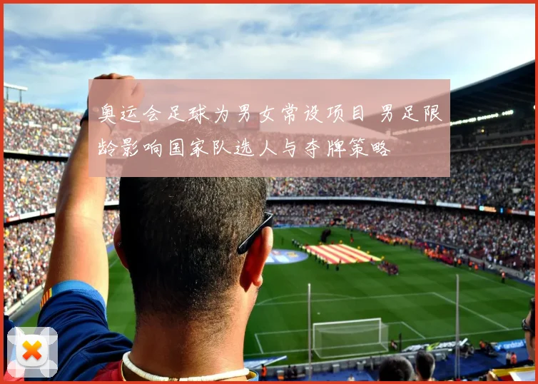 奥运会足球为男女常设项目 男足限龄影响国家队选人与夺牌策略