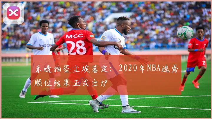 乐透抽签尘埃落定：2020年NBA选秀顺位结果正式出炉