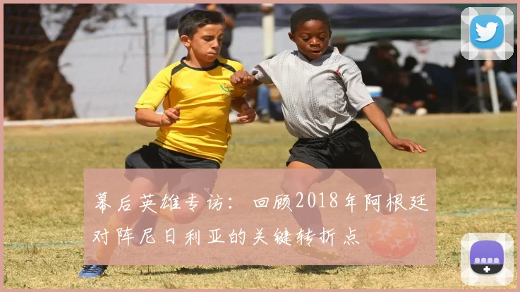 幕后英雄专访：回顾2018年阿根廷对阵尼日利亚的关键转折点