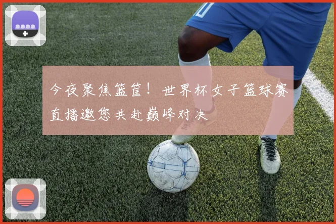 今夜聚焦篮筐！世界杯女子篮球赛直播邀您共赴巅峰对决