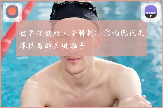 世界杯创始人全解析:影响现代足球格局的关键推手