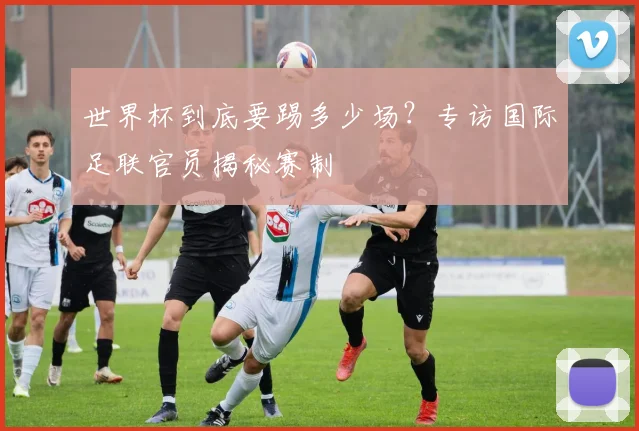 世界杯到底要踢多少场？专访国际足联官员揭秘赛制