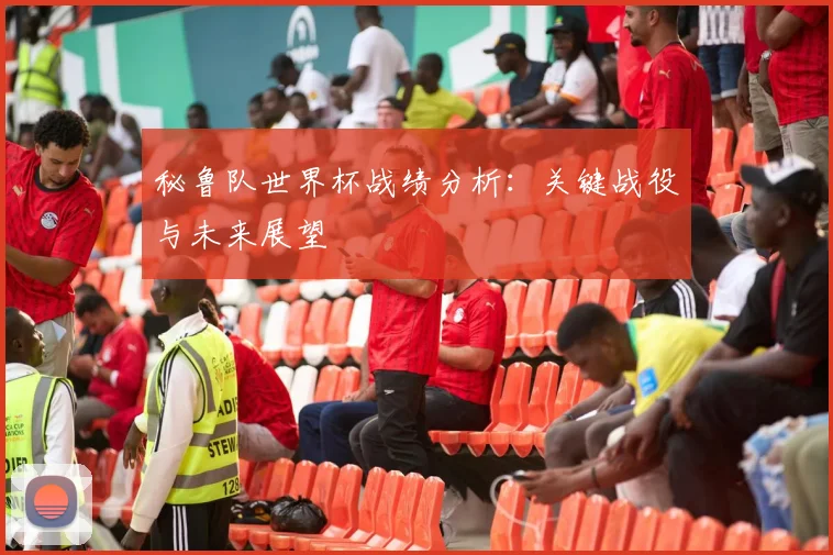 秘鲁队世界杯战绩分析:关键战役与未来展望