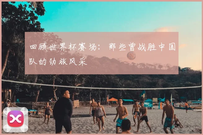 回顾世界杯赛场：那些曾战胜中国队的劲旅风采