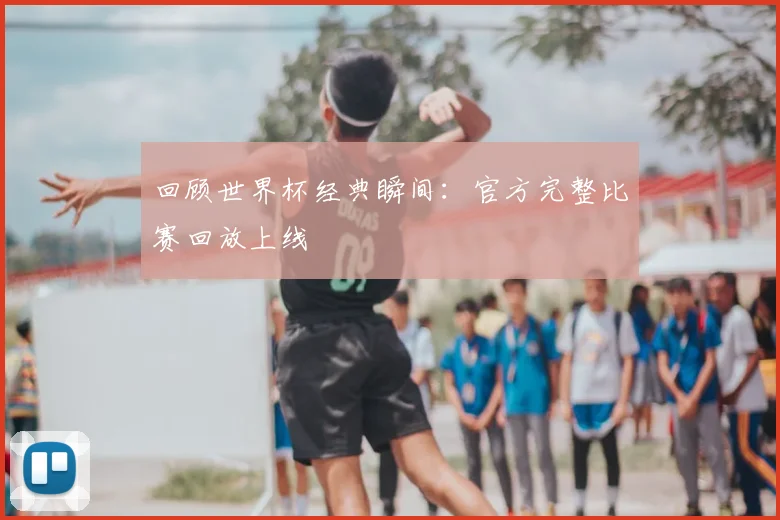回顾世界杯经典瞬间：官方完整比赛回放上线