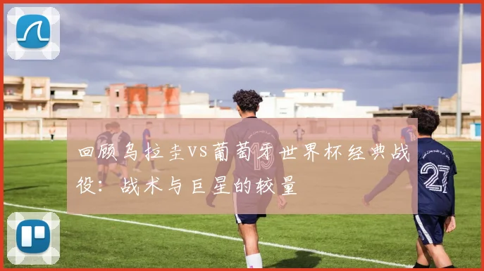 回顾乌拉圭vs葡萄牙世界杯经典战役:战术与巨星的较量