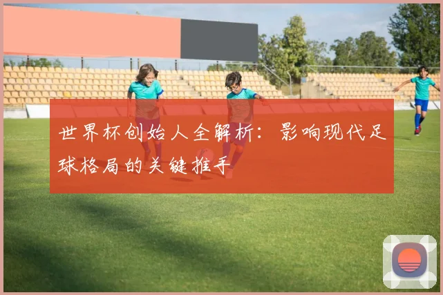 世界杯创始人全解析:影响现代足球格局的关键推手
