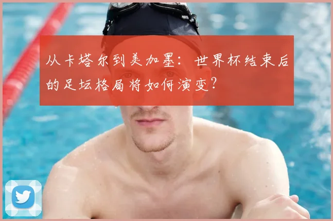 从卡塔尔到美加墨:世界杯结束后的足坛格局将如何演变?