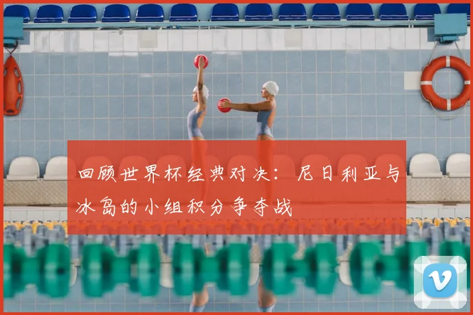 回顾世界杯经典对决：尼日利亚与冰岛的小组积分争夺战