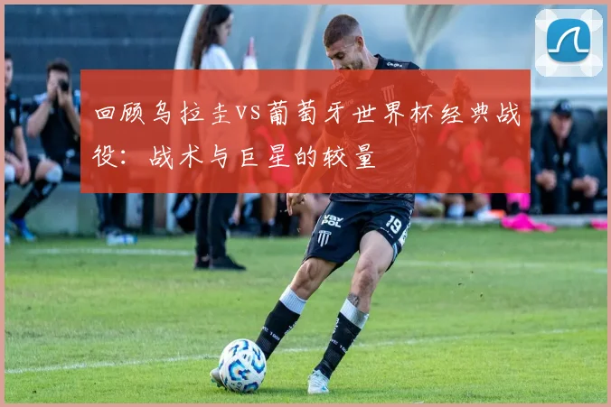 回顾乌拉圭vs葡萄牙世界杯经典战役：战术与巨星的较量