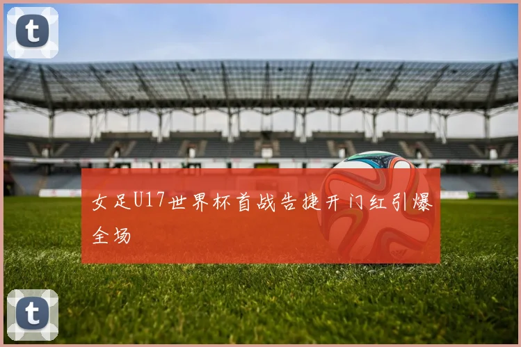 女足U17世界杯首战告捷开门红引爆全场